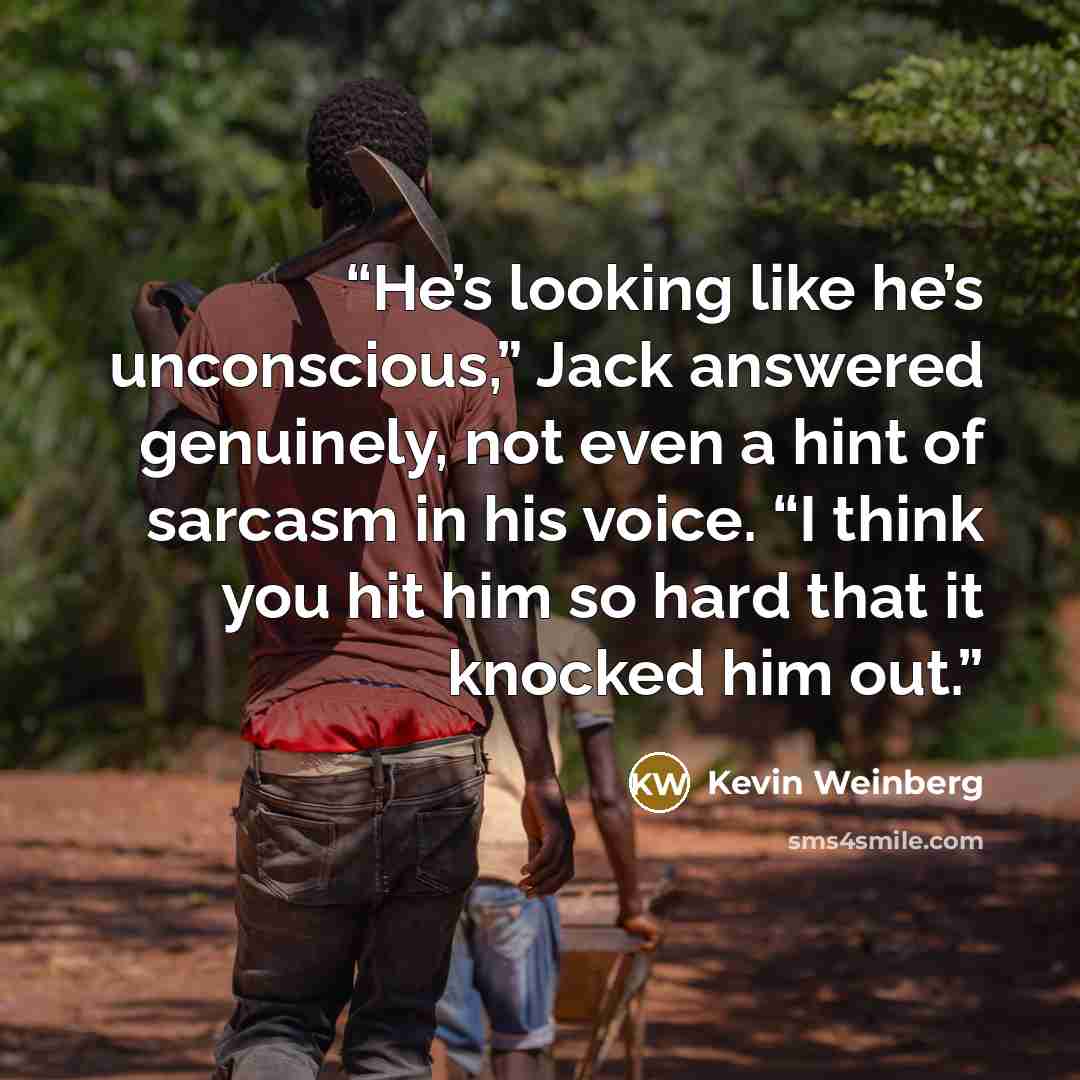 “He’s looking like he’s unconscious,” Jack answered genuinely, not even a hint of sarcasm in his voice. “I think you hit him so hard that it knocked him out.” quote by Kevin Weinberg