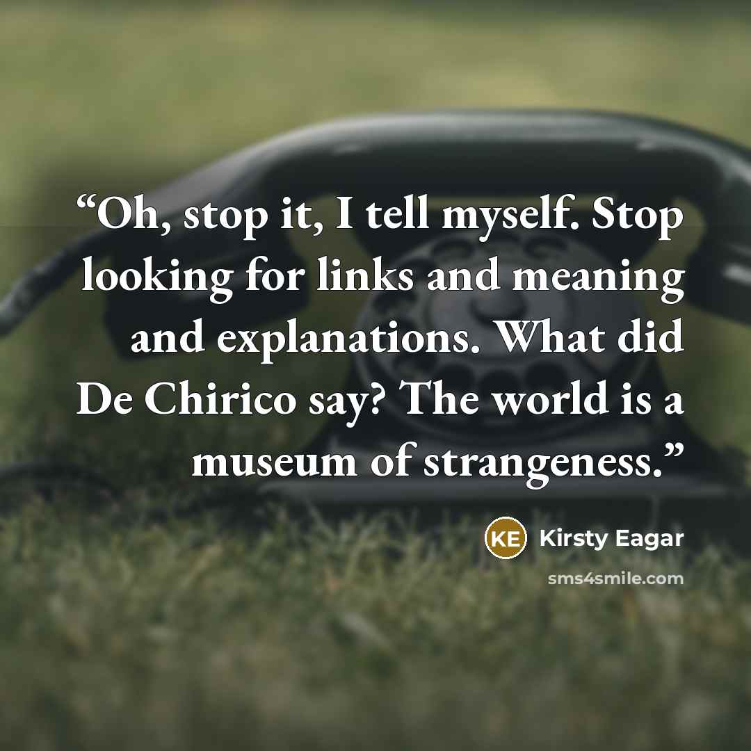 “Oh, stop it, I tell myself. Stop looking for links and meaning and explanations. What did De Chirico say? The world is a museum of strangeness.” quote by Kirsty Eagar