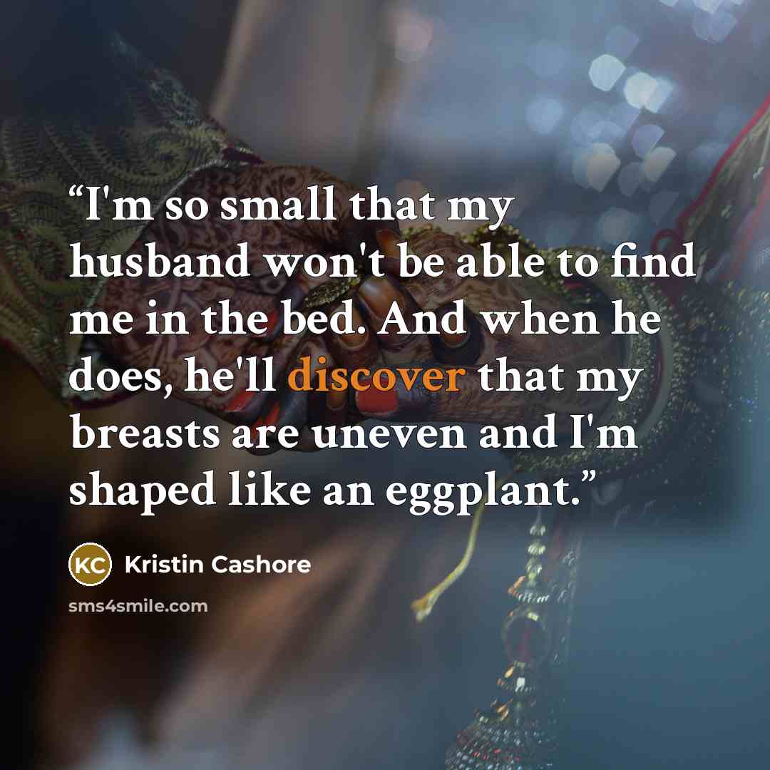 “I'm so small that my husband won't be able to find me in the bed. And when he does, he'll discover that my breasts are uneven and I'm shaped like an eggplant.” quote by Kristin Cashore