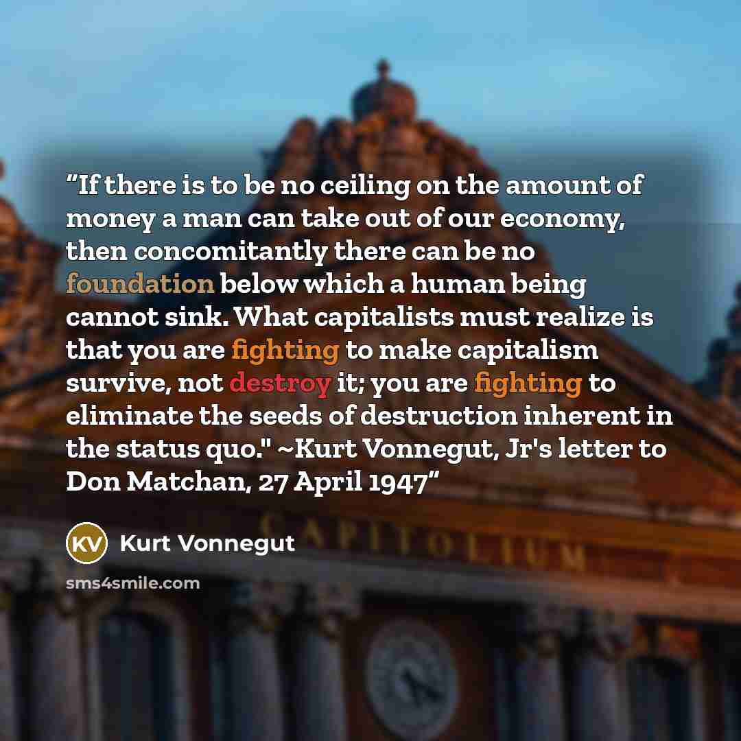 “If there is to be no ceiling on the amount of money a man can take out of our economy, then concomitantly there can be no foundation below which a human being cannot sink. What capitalists must realize is that you are fighting to make capitalism survive, not destroy it; you are fighting to…” quote by Kurt Vonnegut