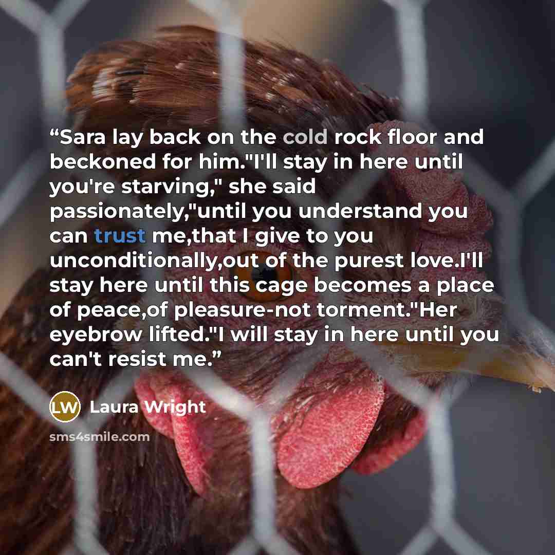 “Sara lay back on the cold rock floor and beckoned for him."I'll stay in here until you're starving," she said passionately,"until you understand you can trust me,that I give to you unconditionally,out of the purest love.I'll stay here until this cage becomes a place of peace,of pleasure-not…” quote by Laura Wright
