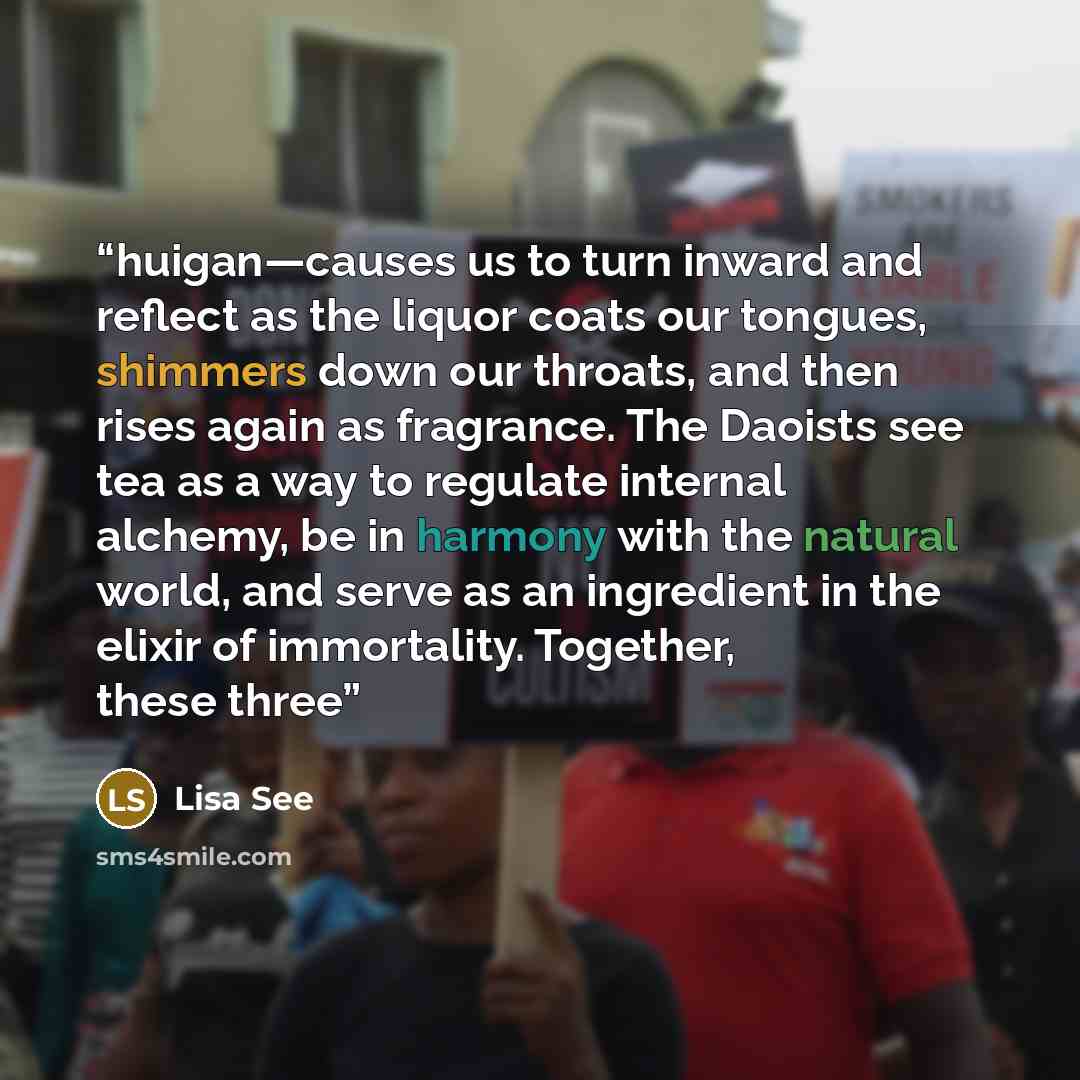 “huigan—causes us to turn inward and reflect as the liquor coats our tongues, shimmers down our throats, and then rises again as fragrance. The Daoists see tea as a way to regulate internal alchemy, be in harmony with the natural world, and serve as an ingredient in the elixir of immortality…” quote by Lisa See