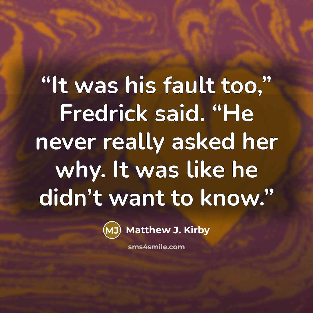 “It was his fault too,” Fredrick said. “He never really asked her why. It was like he didn’t want to know.” quote by Matthew J. Kirby