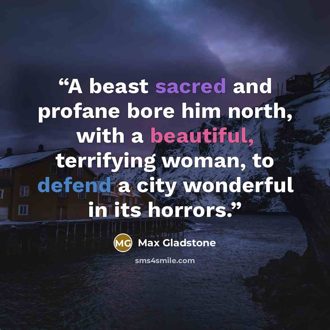 “A beast sacred and profane bore him north, with a beautiful, terrifying woman, to defend a city wonderful in its horrors.” quote by Max Gladstone