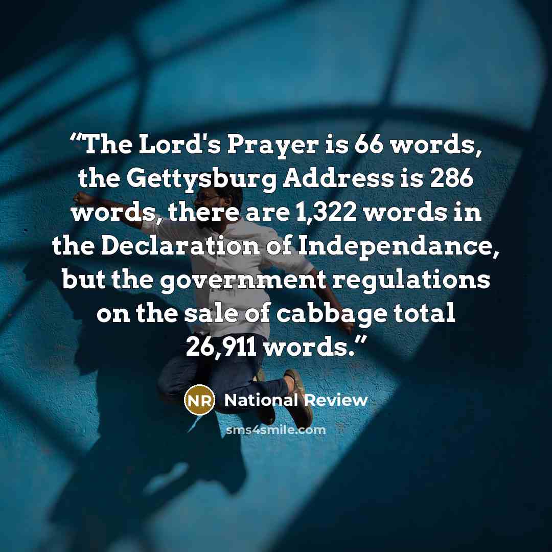 “The Lord's Prayer is 66 words, the Gettysburg Address is 286 words, there are 1,322 words in the Declaration of Independance, but the government regulations on the sale of cabbage total 26,911 words.” quote by National Review
