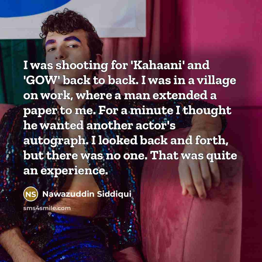 “I was shooting for 'Kahaani' and 'GOW' back to back. I was in a village on work, where a man extended a paper to me. For a minute I thought he wanted another actor's autograph. I looked back and forth, but there was no one. That was quite an experience.” quote by Nawazuddin Siddiqui