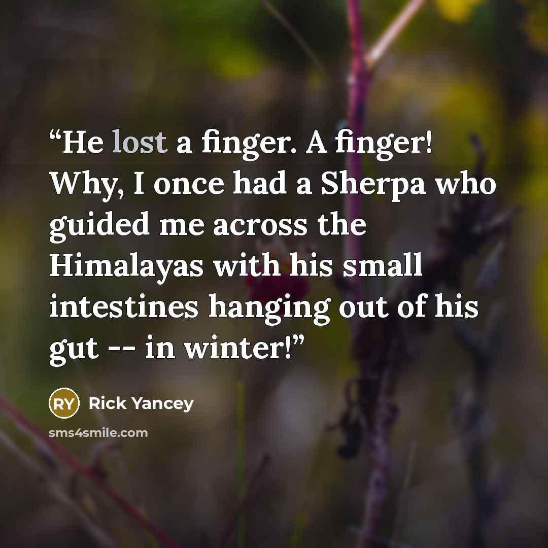 “He lost a finger. A finger! Why, I once had a Sherpa who guided me across the Himalayas with his small intestines hanging out of his gut -- in winter!” quote by Rick Yancey