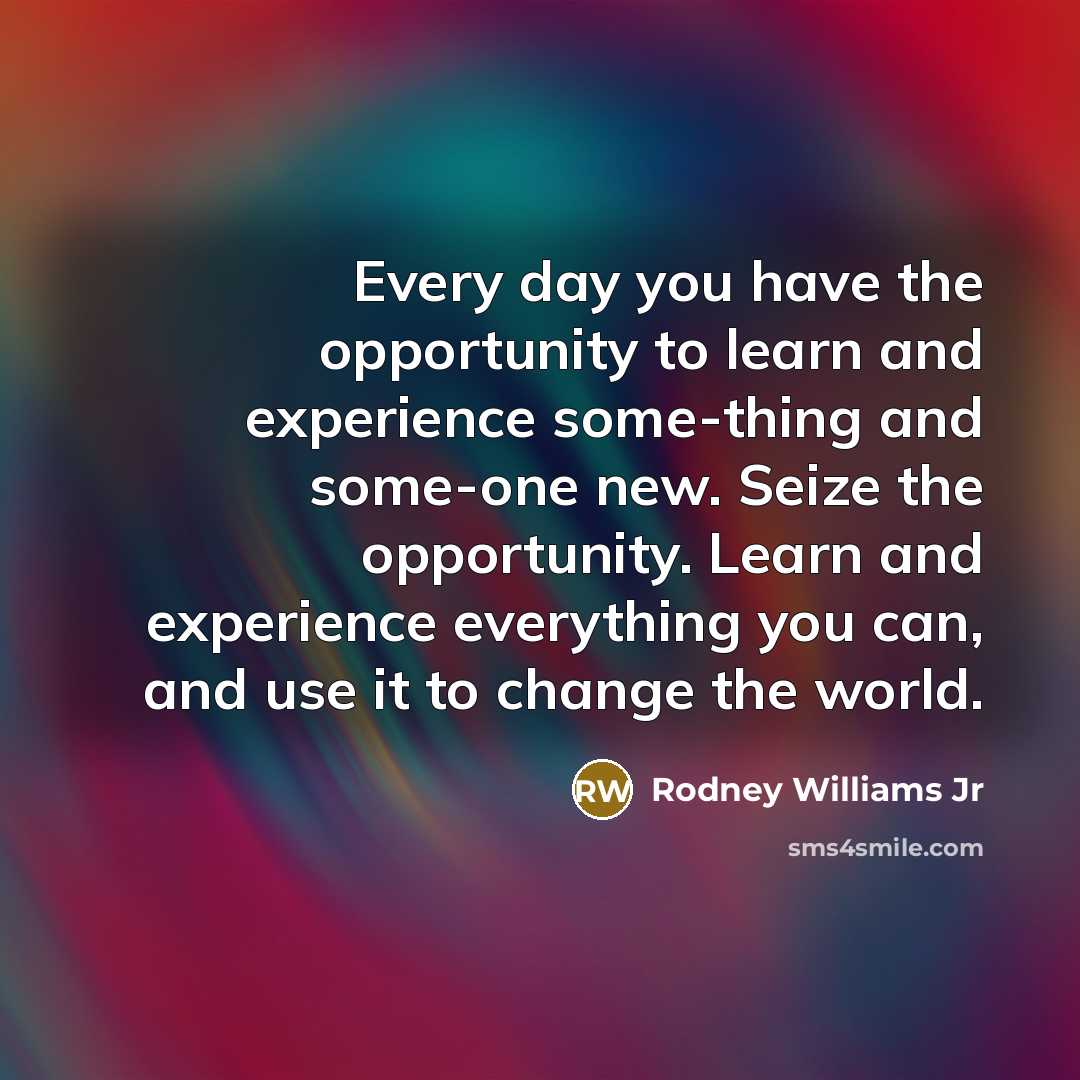 “Every day you have the opportunity to learn and experience some-thing and some-one new. Seize the opportunity. Learn and experience everything you can, and use it to change the world.” quote by Rodney Williams Jr
