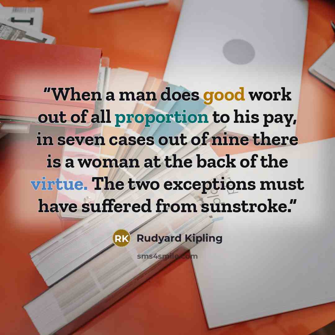 “When a man does good work out of all proportion to his pay, in seven cases out of nine there is a woman at the back of the virtue. The two exceptions must have suffered from sunstroke.” quote by Rudyard Kipling