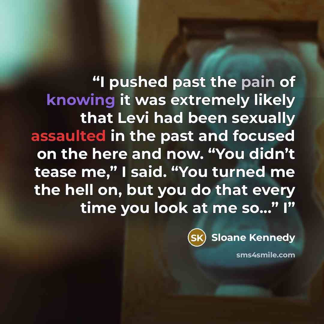 “I pushed past the pain of knowing it was extremely likely that Levi had been sexually assaulted in the past and focused on the here and now. “You didn’t tease me,” I said. “You turned me the hell on, but you do that every time you look at me so…” I” quote by Sloane Kennedy