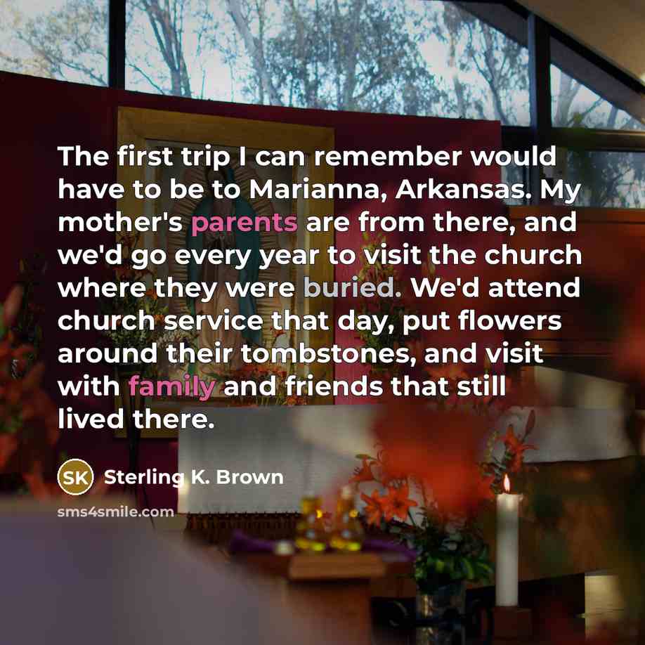 “The first trip I can remember would have to be to Marianna, Arkansas. My mother's parents are from there, and we'd go every year to visit the church where they were buried. We'd attend church service that day, put flowers around their tombstones, and visit with family and friends that still lived…” quote by Sterling K. Brown
