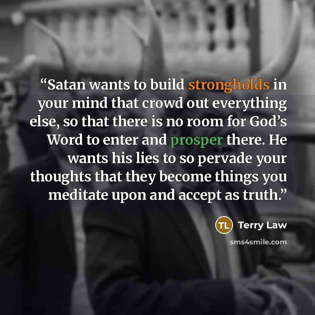 “Satan wants to build strongholds in your mind that crowd out everything else, so that there is no room for God’s Word to enter and prosper there. He wants his lies to so pervade your thoughts that they become things you meditate upon and accept as truth.” quote by Terry Law