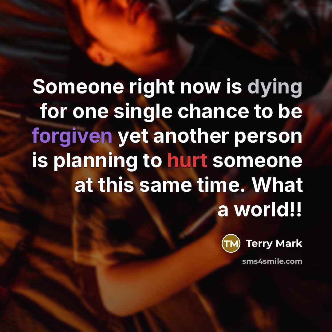 “Someone right now is dying for one single chance to be forgiven yet another person is planning to hurt someone at this same time. What a world!!” quote by Terry Mark