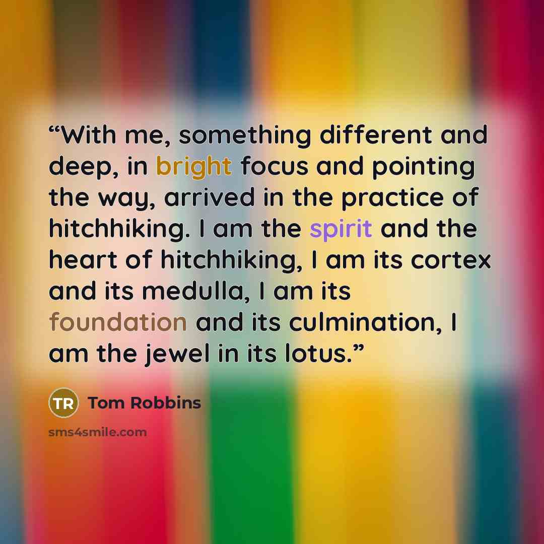 “With me, something different and deep, in bright focus and pointing the way, arrived in the practice of hitchhiking. I am the spirit and the heart of hitchhiking, I am its cortex and its medulla, I am its foundation and its culmination, I am the jewel in its lotus.” quote by Tom Robbins