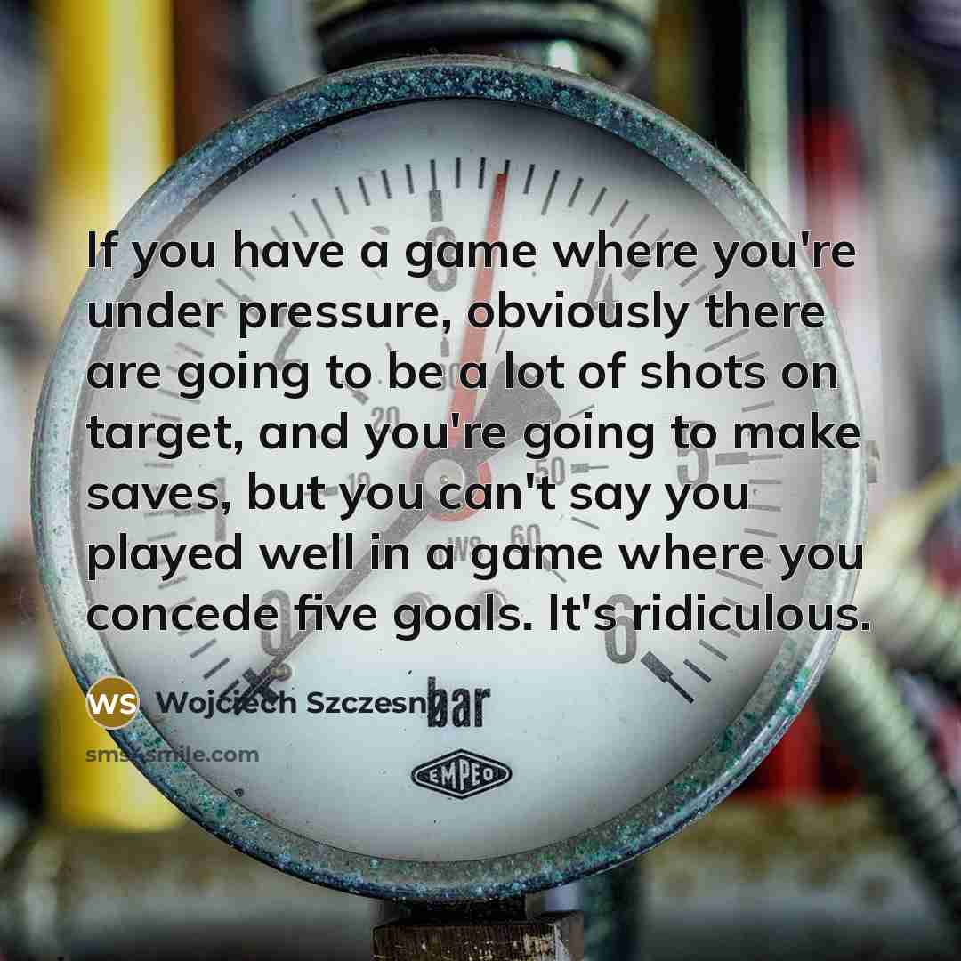 “If you have a game where you're under pressure, obviously there are going to be a lot of shots on target, and you're going to make saves, but you can't say you played well in a game where you concede five goals. It's ridiculous.” quote by Wojciech Szczesny