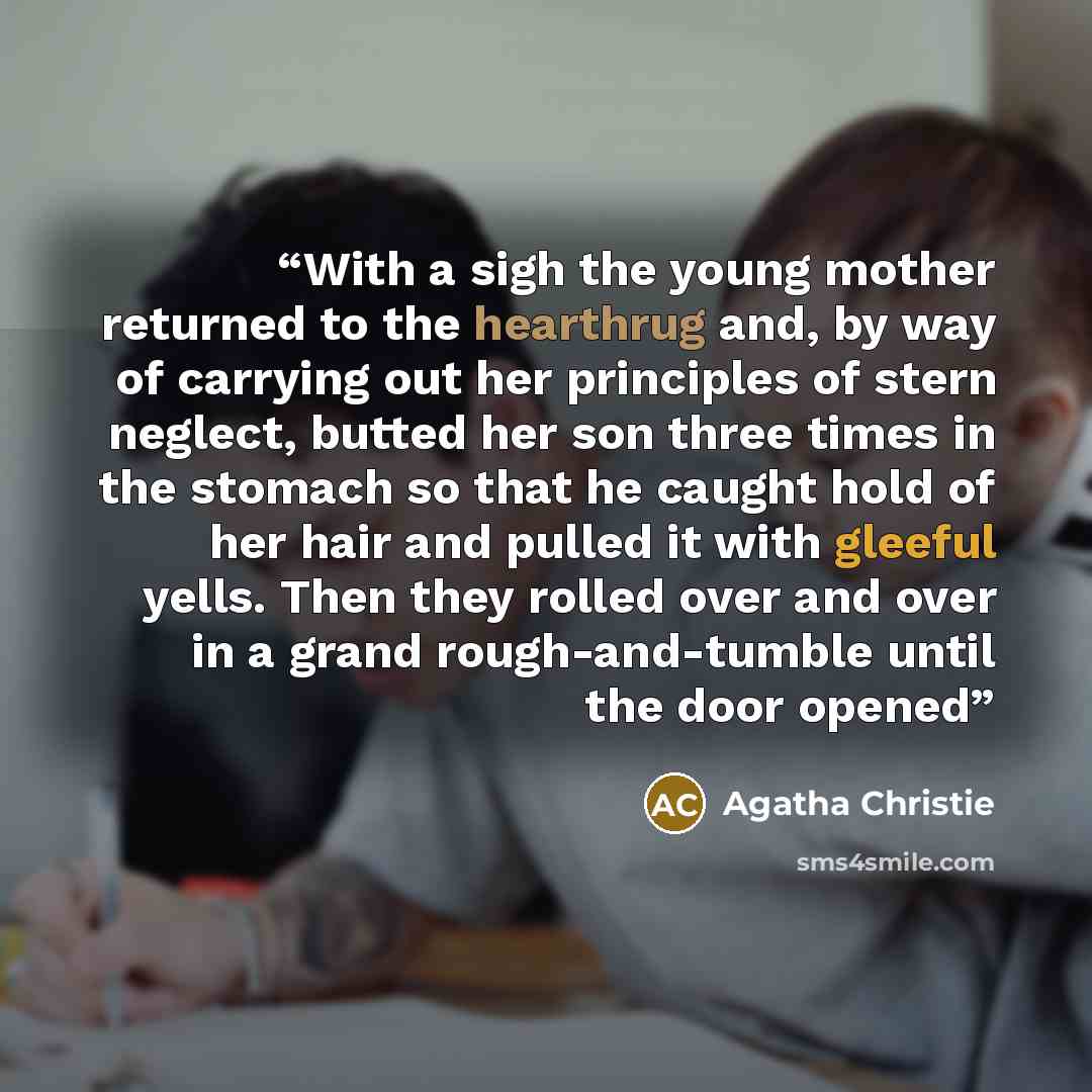 “With a sigh the young mother returned to the hearthrug and, by way of carrying out her principles of stern neglect, butted her son three times in the stomach so that he caught hold of her hair and pulled it with gleeful yells. Then they rolled over and over in a grand rough-and-tumble until the…” quote by Agatha Christie
