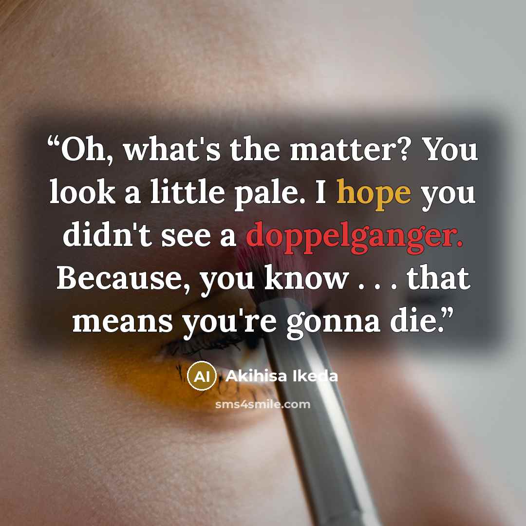 “Oh, what's the matter? You look a little pale. I hope you didn't see a doppelganger. Because, you know . . . that means you're gonna die.” quote by Akihisa Ikeda