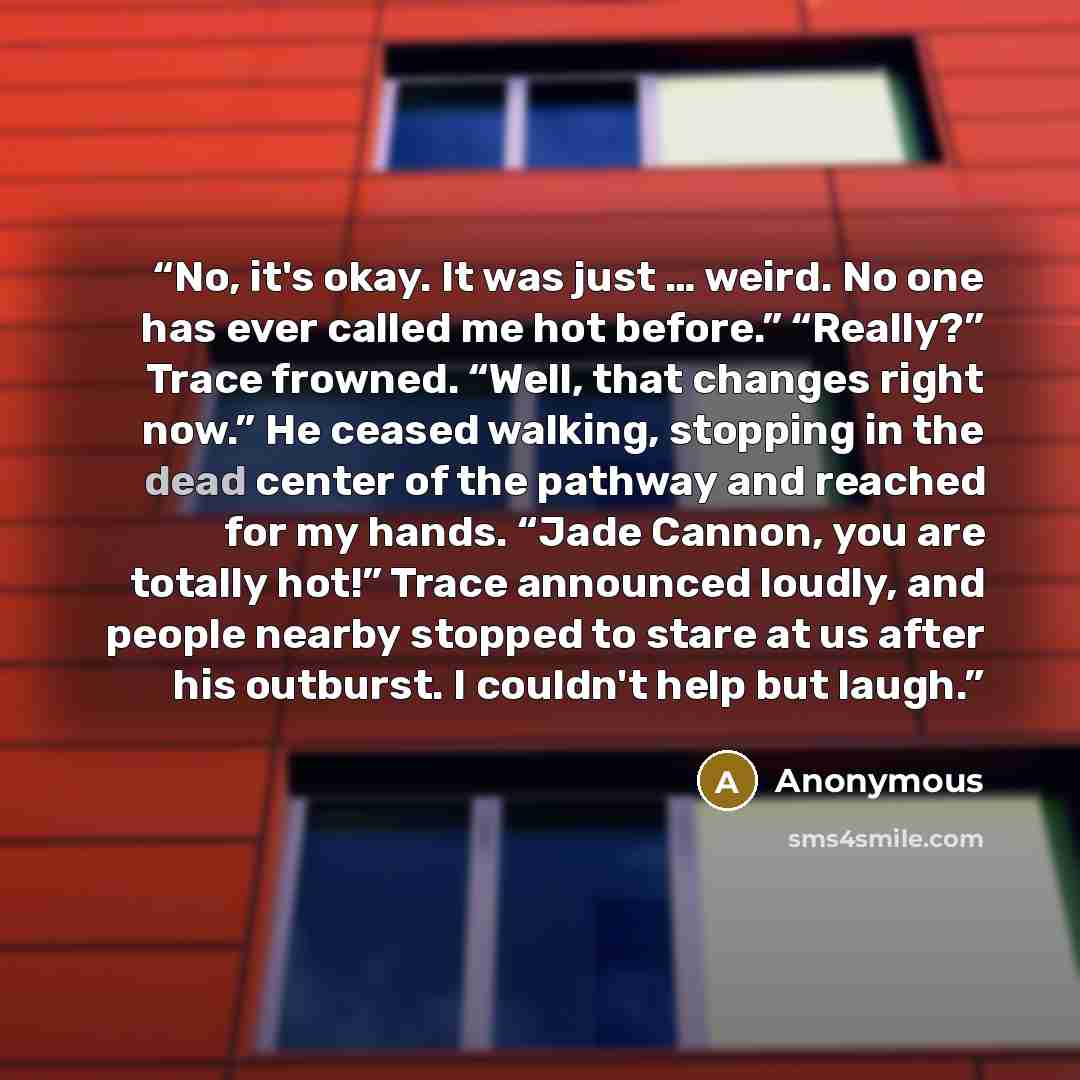 “No, it's okay. It was just … weird. No one has ever called me hot before.” “Really?” Trace frowned. “Well, that changes right now.” He ceased walking, stopping in the dead center of the pathway and reached for my hands. “Jade Cannon, you are totally hot!” Trace announced loudly, and people nearby…” quote by Anonymous