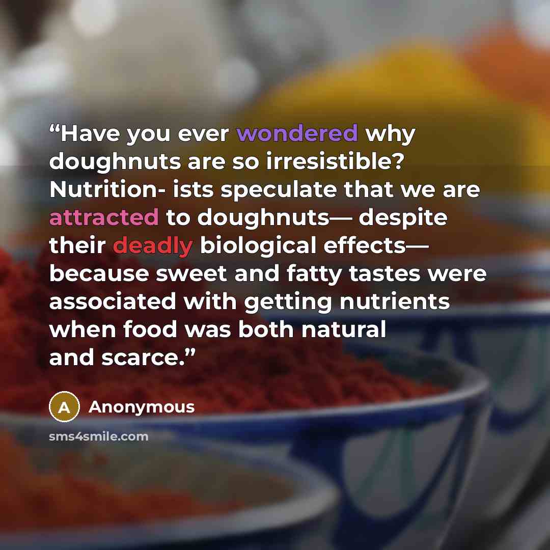 “Have you ever wondered why doughnuts are so irresistible? Nutrition- ists speculate that we are attracted to doughnuts— despite their deadly biological effects— because sweet and fatty tastes were associated with getting nutrients when food was both natural and scarce.” quote by Anonymous