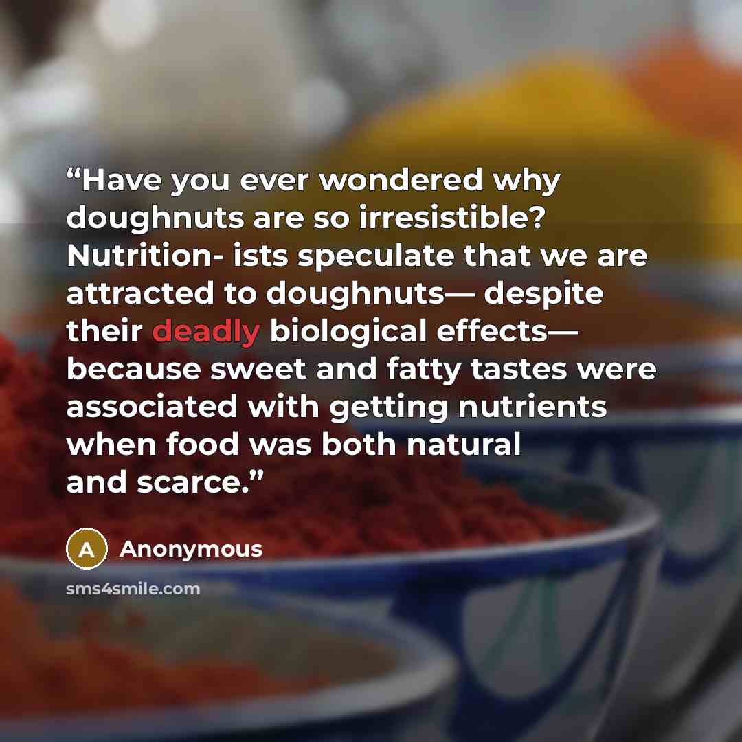“Have you ever wondered why doughnuts are so irresistible? Nutrition- ists speculate that we are attracted to doughnuts— despite their deadly biological effects— because sweet and fatty tastes were associated with getting nutrients when food was both natural and scarce.” quote by Anonymous