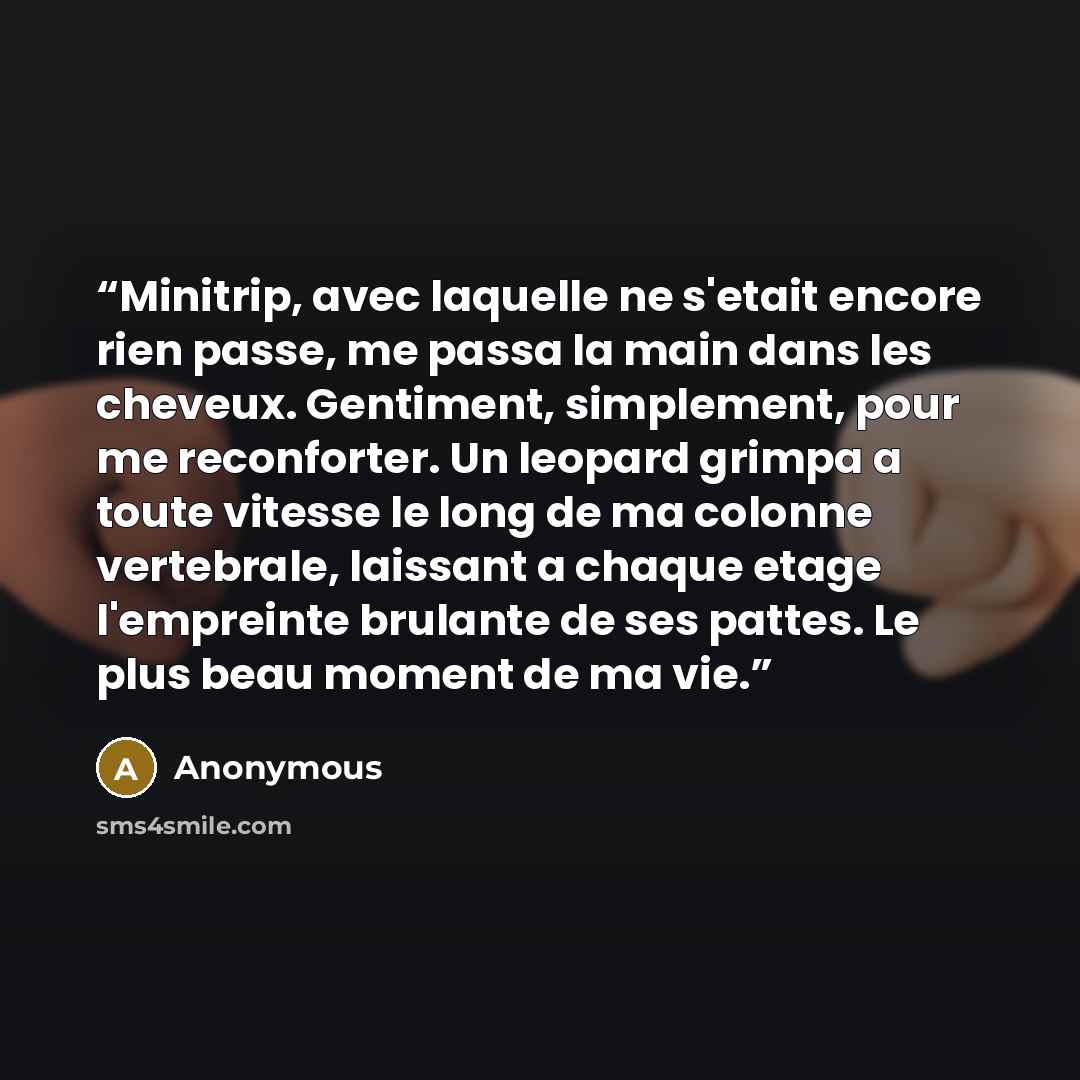 “Minitrip, avec laquelle ne s'etait encore rien passe, me passa la main dans les cheveux. Gentiment, simplement, pour me reconforter. Un leopard grimpa a toute vitesse le long de ma colonne vertebrale, laissant a chaque etage l'empreinte brulante de ses pattes. Le plus beau moment de ma vie.” quote by Anonymous