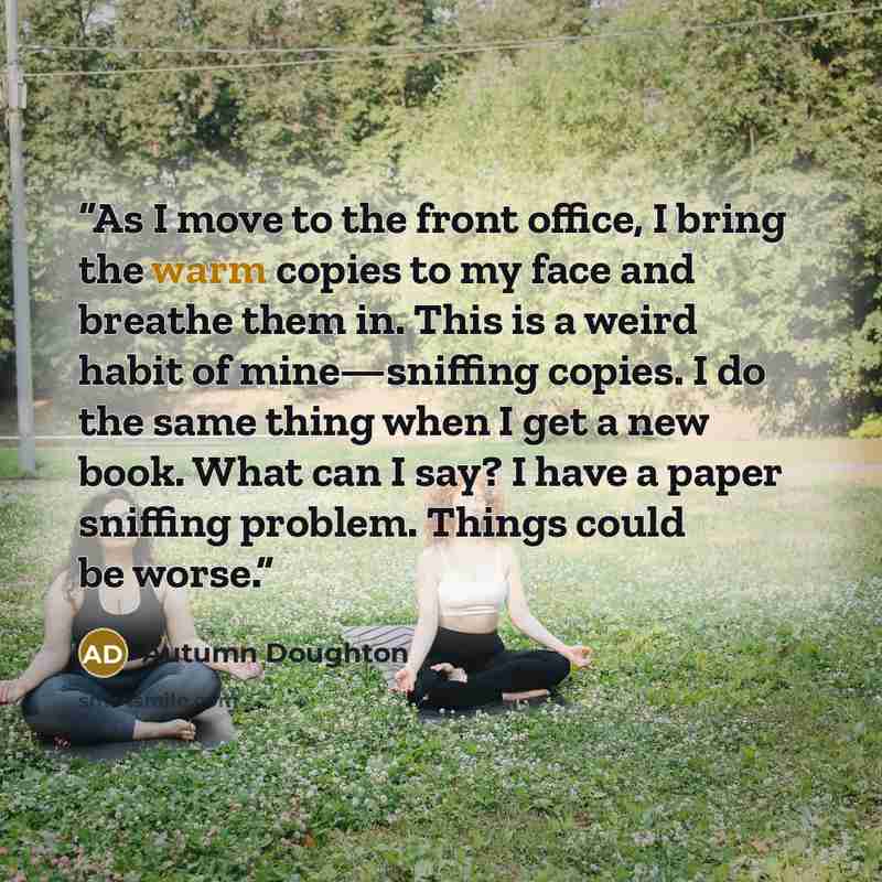 “As I move to the front office, I bring the warm copies to my face and breathe them in. This is a weird habit of mine—sniffing copies. I do the same thing when I get a new book. What can I say? I have a paper sniffing problem. Things could be worse.” quote by Autumn Doughton
