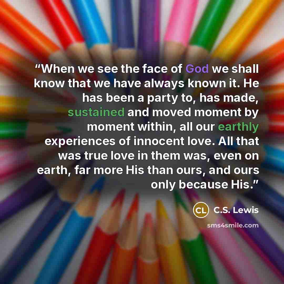 “When we see the face of God we shall know that we have always known it. He has been a party to, has made, sustained and moved moment by moment within, all our earthly experiences of innocent love. All that was true love in them was, even on earth, far more His than ours, and ours only because His.” quote by C.S. Lewis