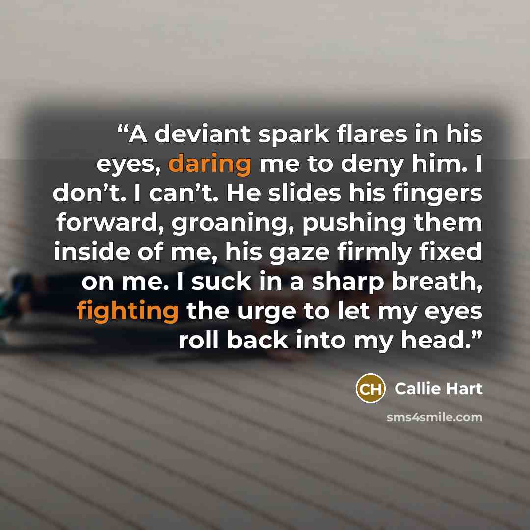 “A deviant spark flares in his eyes, daring me to deny him. I don’t. I can’t. He slides his fingers forward, groaning, pushing them inside of me, his gaze firmly fixed on me. I suck in a sharp breath, fighting the urge to let my eyes roll back into my head.” quote by Callie Hart