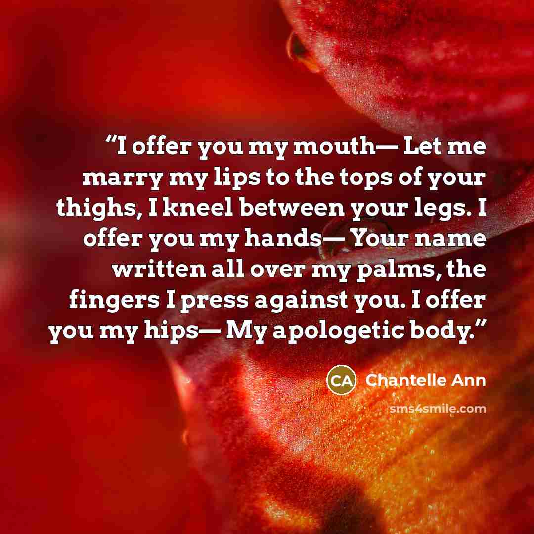 “I offer you my mouth— Let me marry my lips to the tops of your thighs, I kneel between your legs. I offer you my hands— Your name written all over my palms, the fingers I press against you. I offer you my hips— My apologetic body.” quote by Chantelle Ann