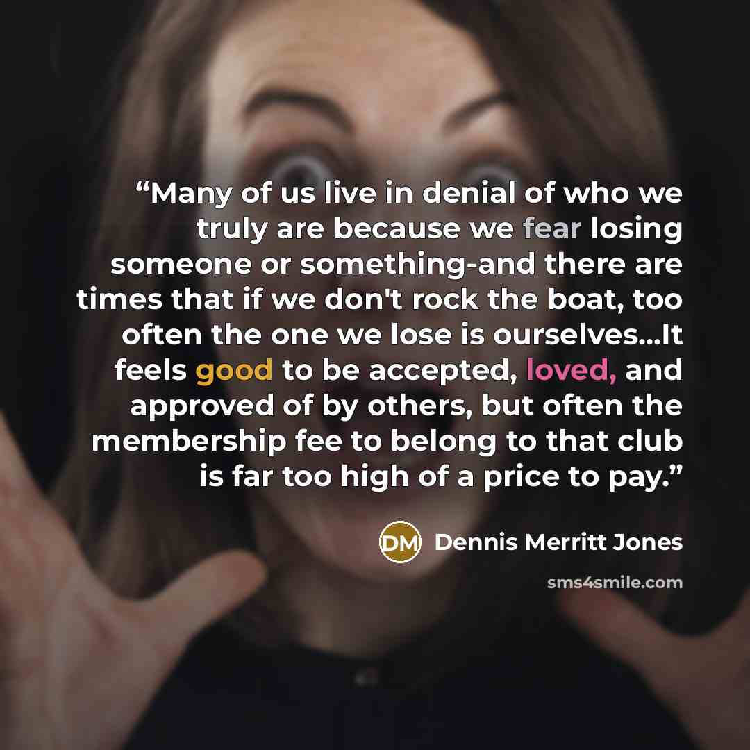 “Many of us live in denial of who we truly are because we fear losing someone or something-and there are times that if we don't rock the boat, too often the one we lose is ourselves...It feels good to be accepted, loved, and approved of by others, but often the membership fee to belong to that club…” quote by Dennis Merritt Jones