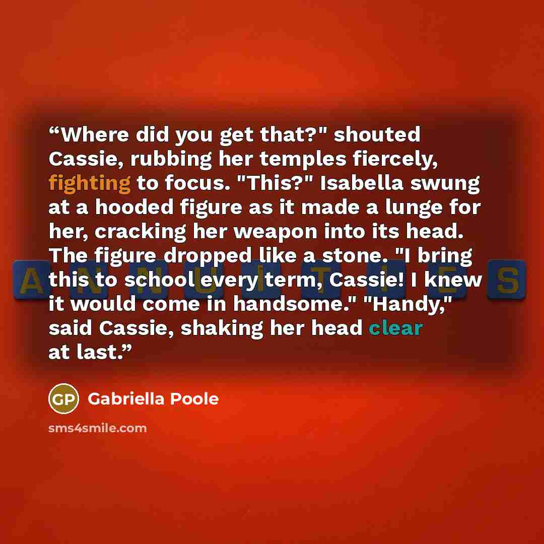 “Where did you get that?" shouted Cassie, rubbing her temples fiercely, fighting to focus. "This?" Isabella swung at a hooded figure as it made a lunge for her, cracking her weapon into its head. The figure dropped like a stone. "I bring this to school every term, Cassie! I knew it would come in…” quote by Gabriella Poole