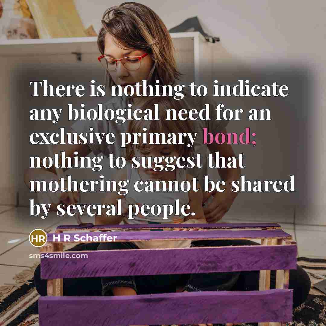“There is nothing to indicate any biological need for an exclusive primary bond; nothing to suggest that mothering cannot be shared by several people.” quote by H R Schaffer
