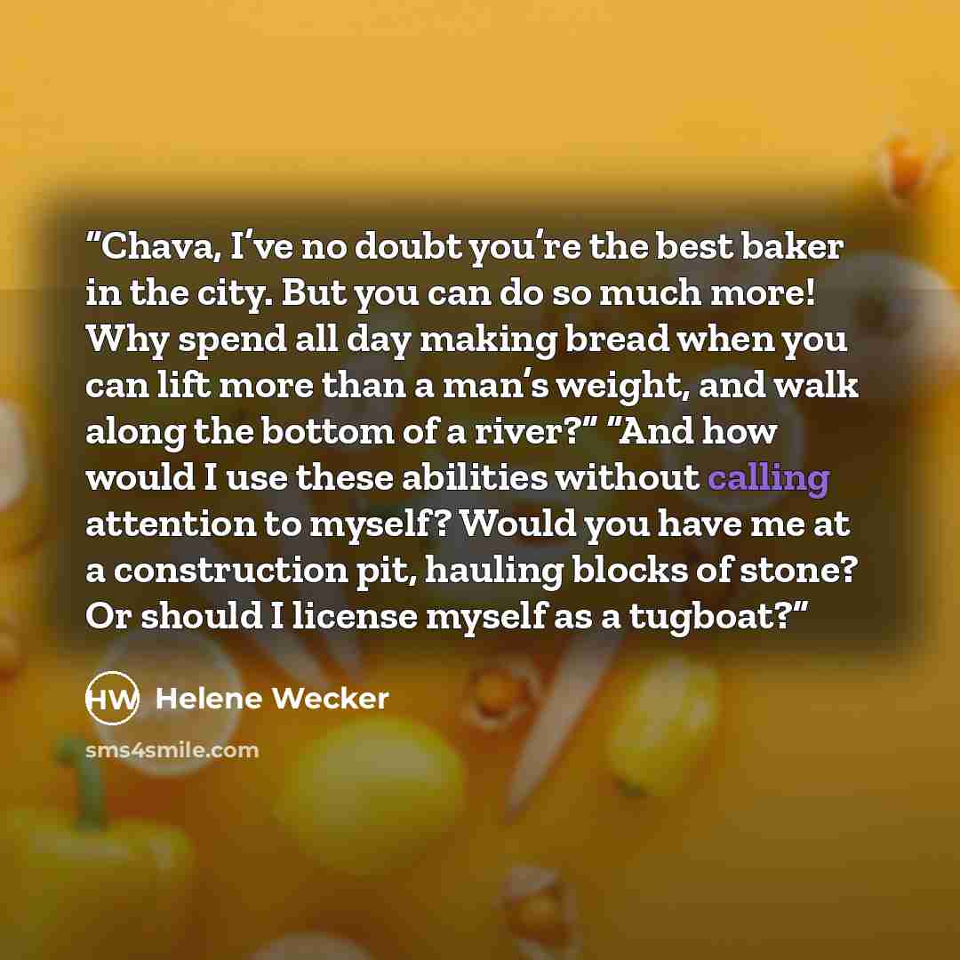 “Chava, I’ve no doubt you’re the best baker in the city. But you can do so much more! Why spend all day making bread when you can lift more than a man’s weight, and walk along the bottom of a river?” “And how would I use these abilities without calling attention to myself? Would you have me at a…” quote by Helene Wecker