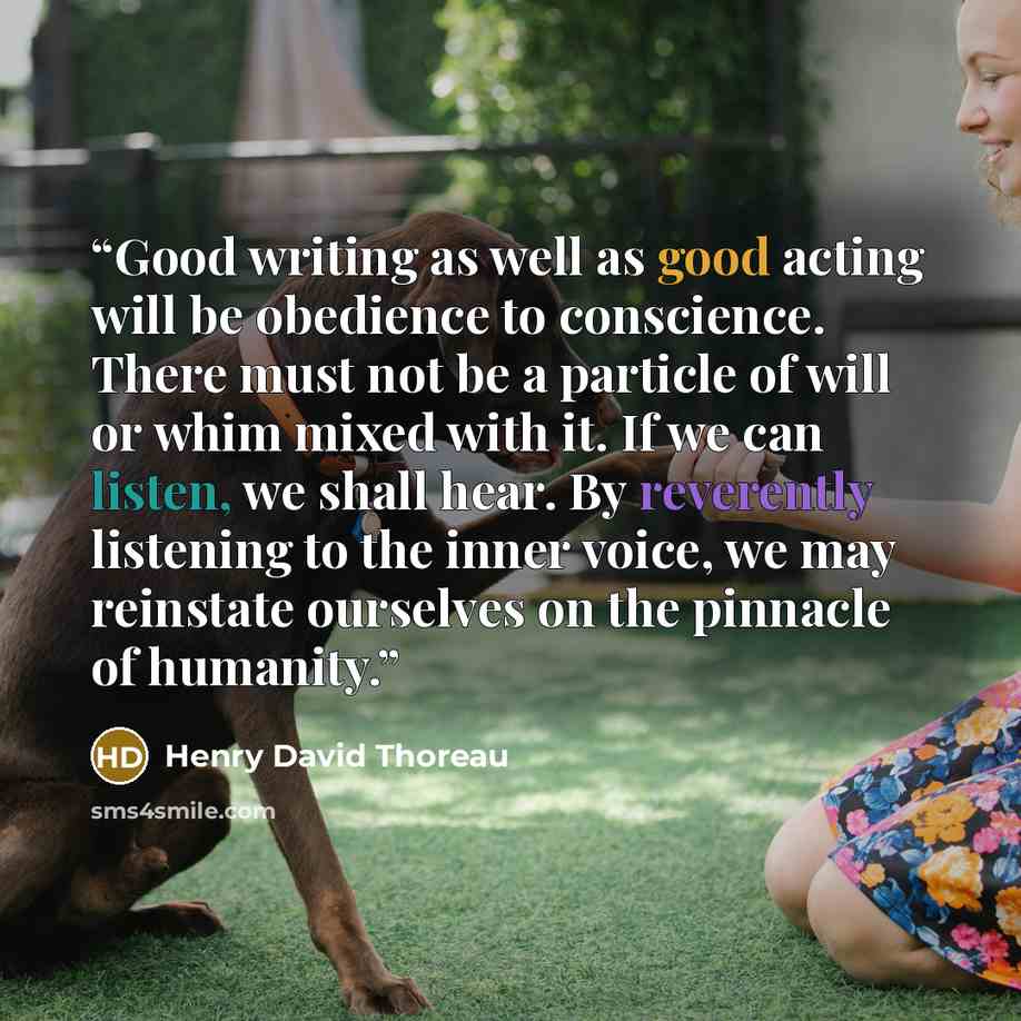 “Good writing as well as good acting will be obedience to conscience. There must not be a particle of will or whim mixed with it. If we can listen, we shall hear. By reverently listening to the inner voice, we may reinstate ourselves on the pinnacle of humanity.” quote by Henry David Thoreau