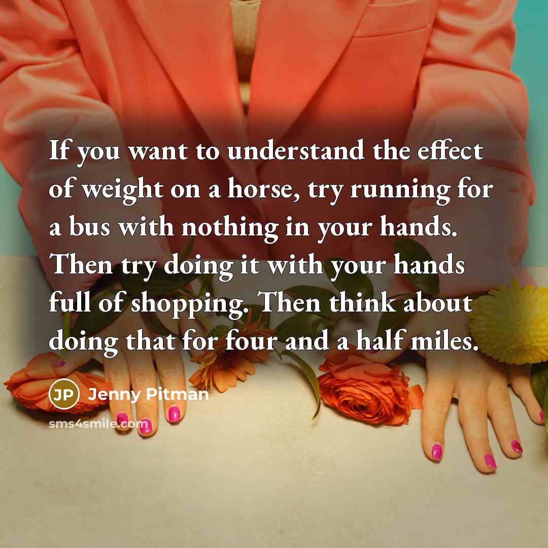 “If you want to understand the effect of weight on a horse, try running for a bus with nothing in your hands. Then try doing it with your hands full of shopping. Then think about doing that for four and a half miles.” quote by Jenny Pitman