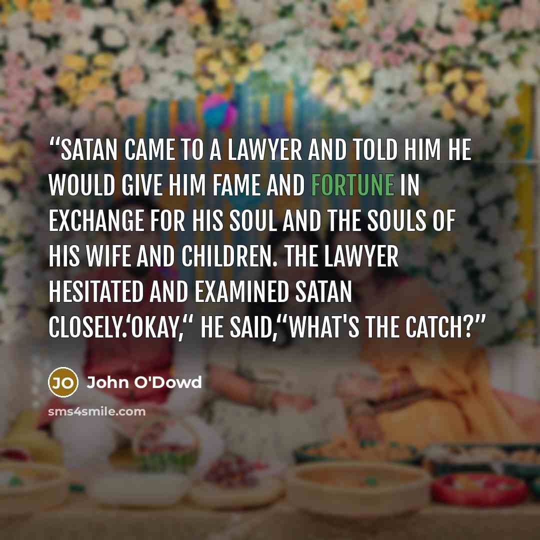 “Satan came to a lawyer and told him he would give him fame and fortune in exchange for his soul and the souls of his wife and children. The lawyer hesitated and examined Satan closely.‘Okay,“ he said,“what's the catch?” quote by John O'Dowd