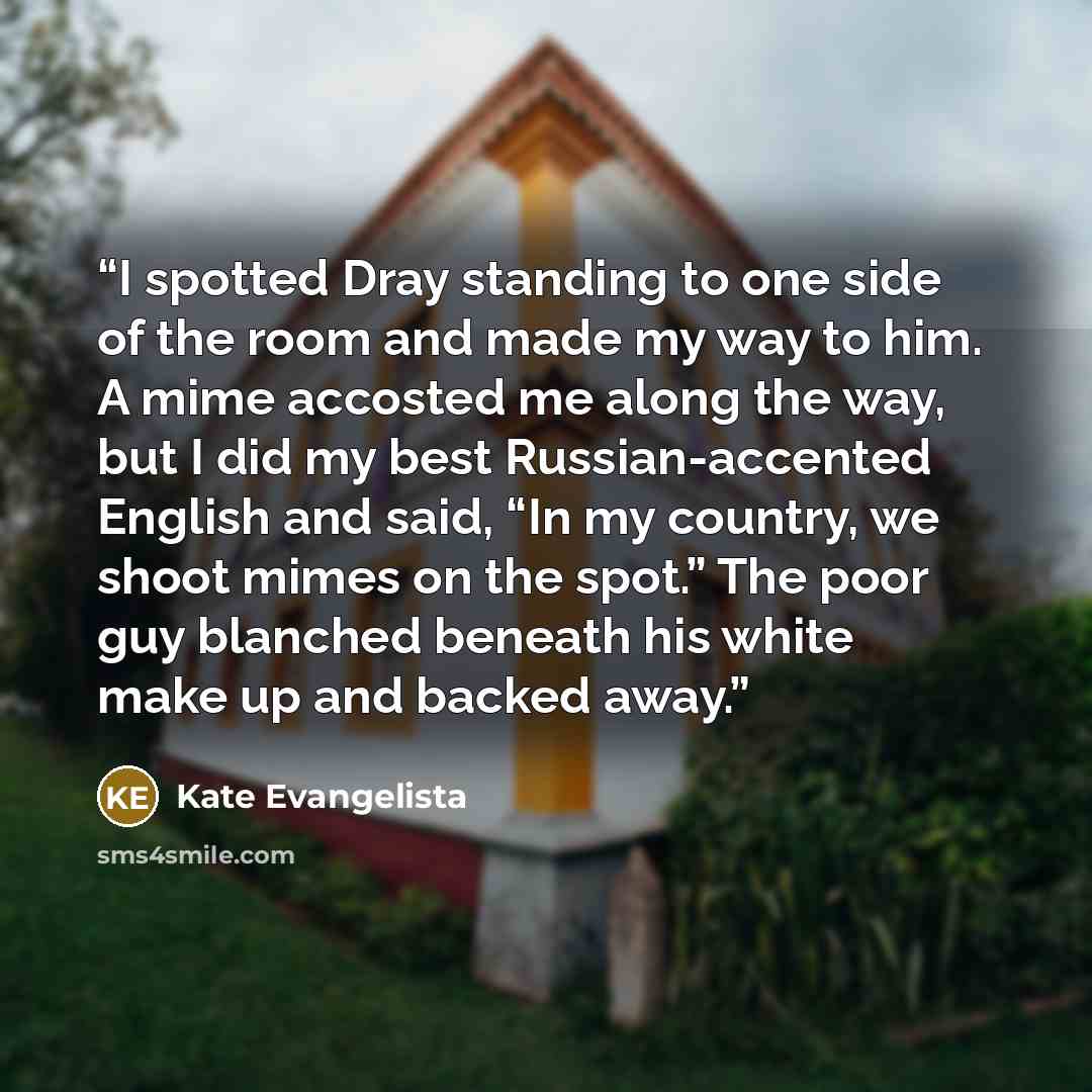 “I spotted Dray standing to one side of the room and made my way to him. A mime accosted me along the way, but I did my best Russian-accented English and said, “In my country, we shoot mimes on the spot.” The poor guy blanched beneath his white make up and backed away.” quote by Kate Evangelista