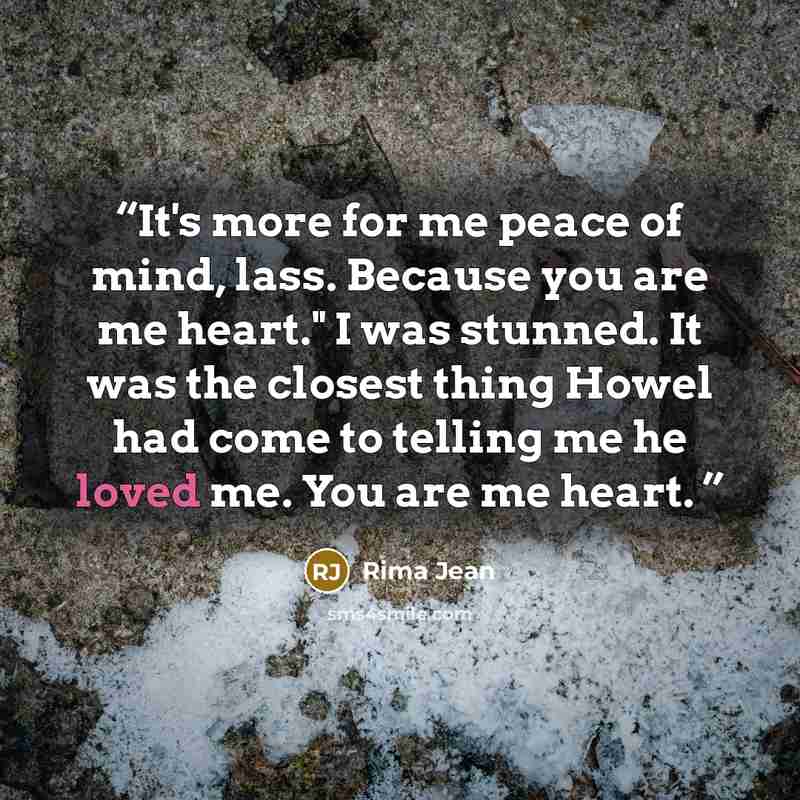 “It's more for me peace of mind, lass. Because you are me heart." I was stunned. It was the closest thing Howel had come to telling me he loved me. You are me heart.” quote by Rima Jean