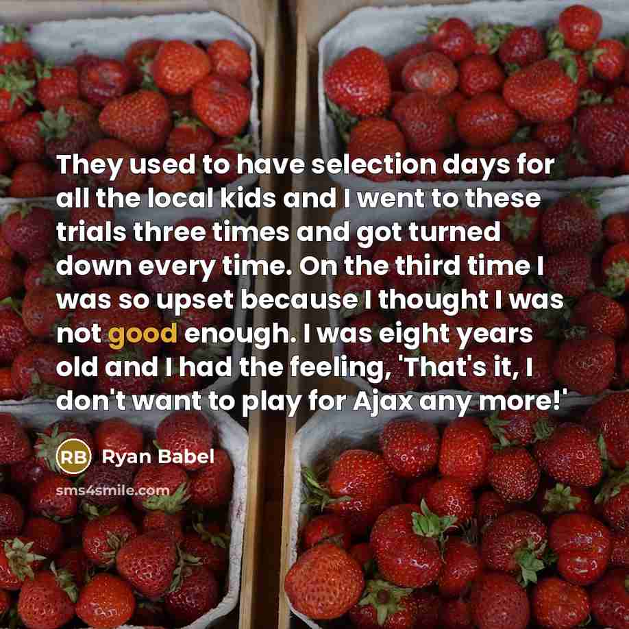 “They used to have selection days for all the local kids and I went to these trials three times and got turned down every time. On the third time I was so upset because I thought I was not good enough. I was eight years old and I had the feeling, 'That's it, I don't want to play for Ajax any more!'” quote by Ryan Babel