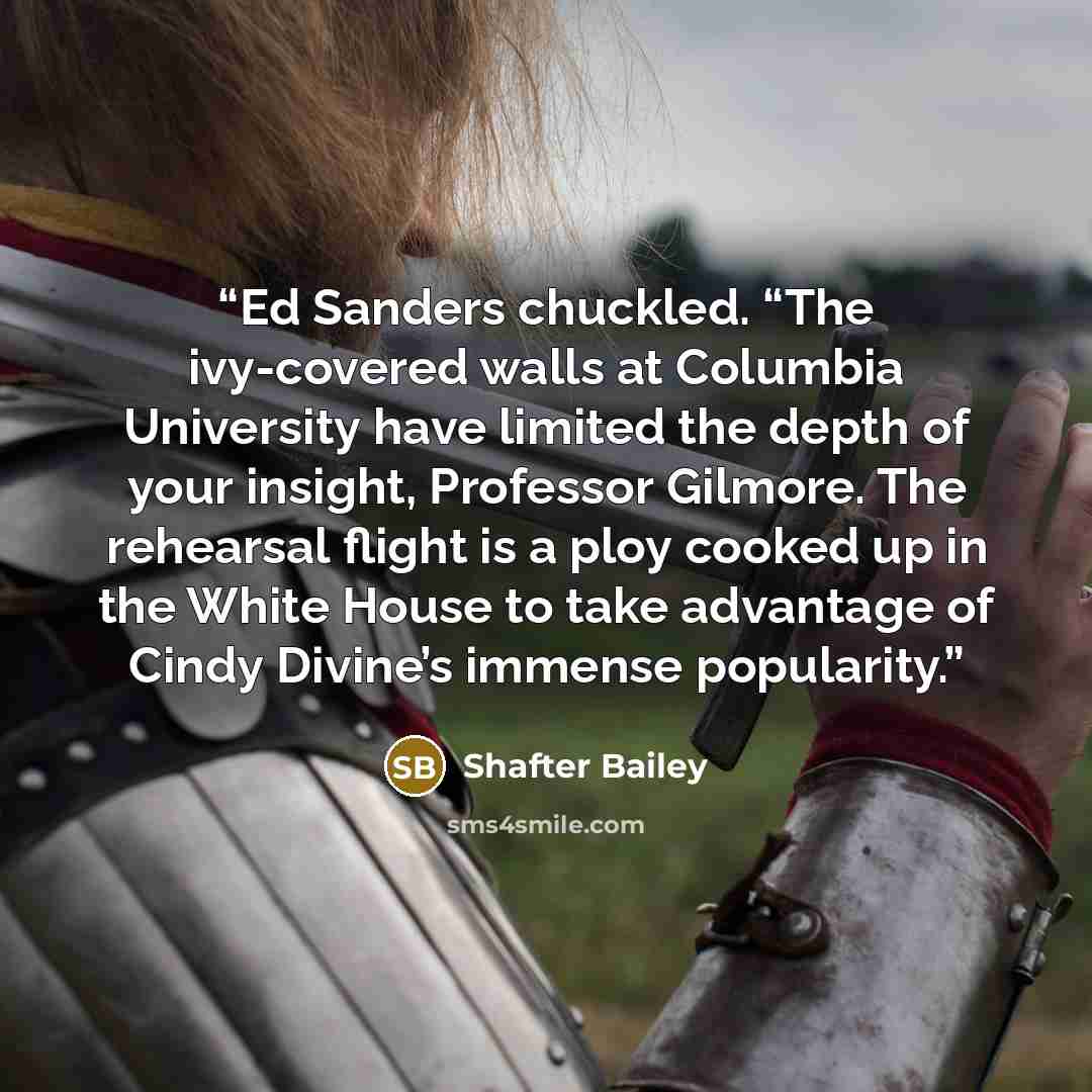 “Ed Sanders chuckled. “The ivy-covered walls at Columbia University have limited the depth of your insight, Professor Gilmore. The rehearsal flight is a ploy cooked up in the White House to take advantage of Cindy Divine’s immense popularity.” quote by Shafter Bailey