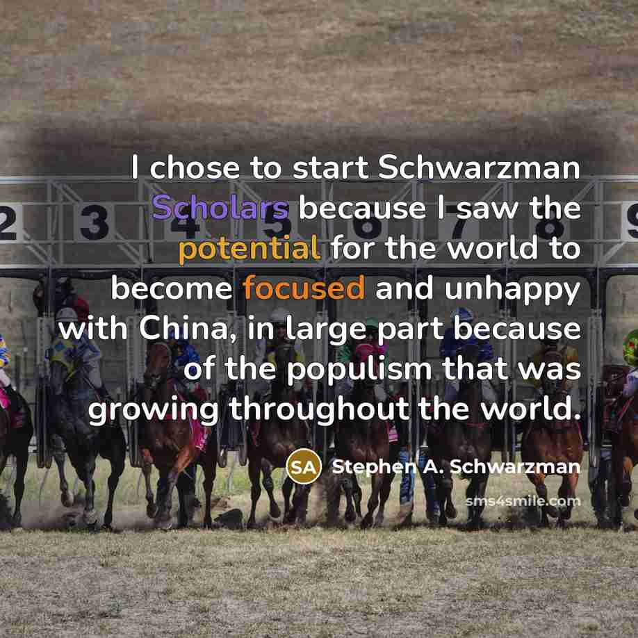 “I chose to start Schwarzman Scholars because I saw the potential for the world to become focused and unhappy with China, in large part because of the populism that was growing throughout the world.” quote by Stephen A. Schwarzman