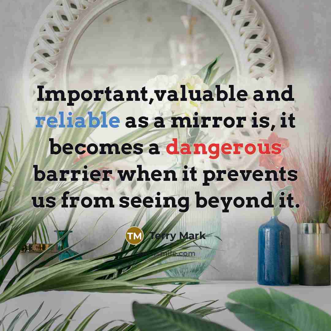 “Important,valuable and reliable as a mirror is, it becomes a dangerous barrier when it prevents us from seeing beyond it.” quote by Terry Mark