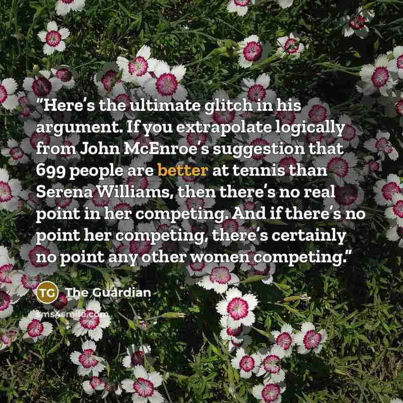 “Here’s the ultimate glitch in his argument. If you extrapolate logically from John McEnroe’s suggestion that 699 people are better at tennis than Serena Williams, then there’s no real point in her competing. And if there’s no point her competing, there’s certainly no point any other women competing.” quote by The Guardian