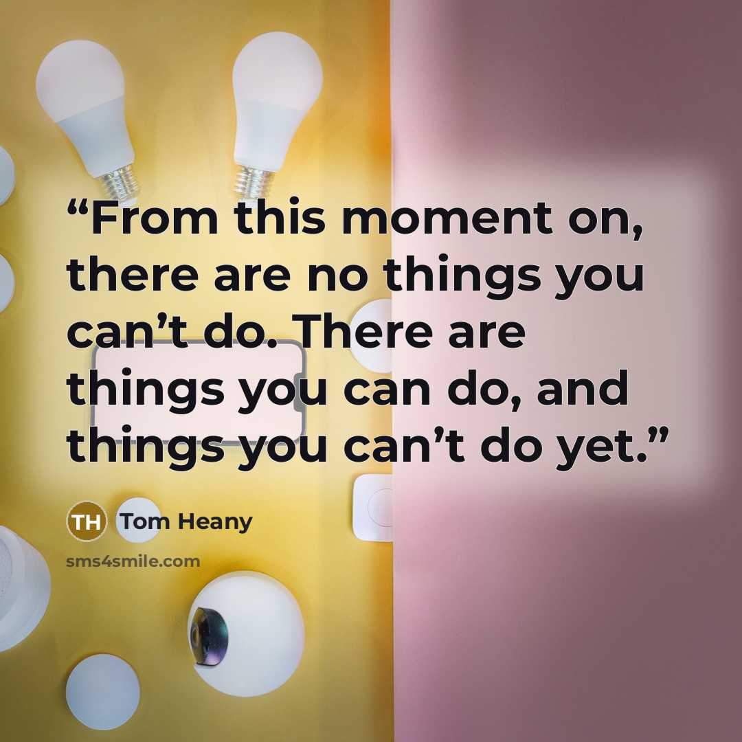 “From this moment on, there are no things you can’t do. There are things you can do, and things you can’t do yet.” quote by Tom Heany