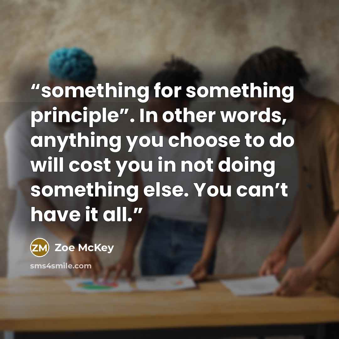 “something for something principle”. In other words, anything you choose to do will cost you in not doing something else. You can’t have it all.” quote by Zoe McKey