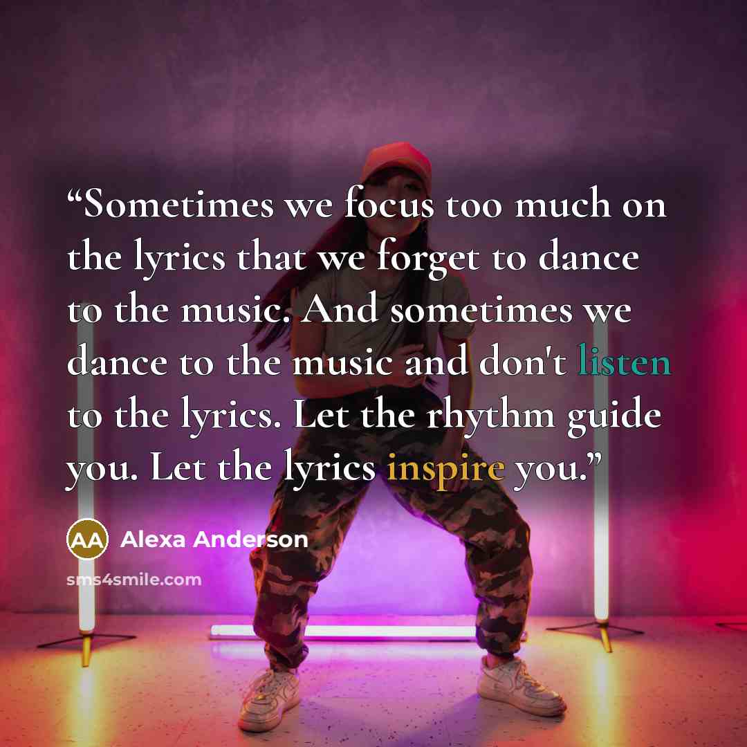 “Sometimes we focus too much on the lyrics that we forget to dance to the music. And sometimes we dance to the music and don't listen to the lyrics. Let the rhythm guide you. Let the lyrics inspire you.” quote by Alexa Anderson