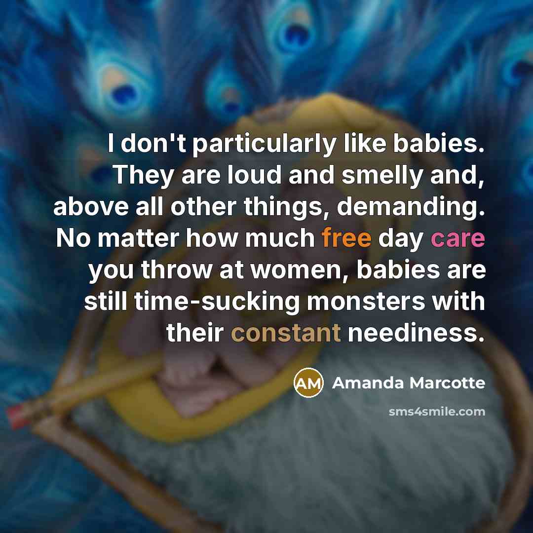 “I don't particularly like babies. They are loud and smelly and, above all other things, demanding. No matter how much free day care you throw at women, babies are still time-sucking monsters with their constant neediness.” quote by Amanda Marcotte
