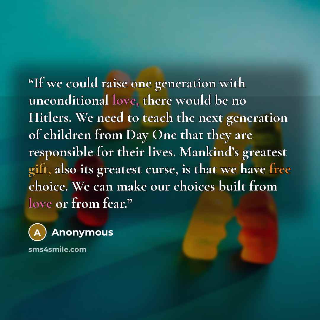 “If we could raise one generation with unconditional love, there would be no Hitlers. We need to teach the next generation of children from Day One that they are responsible for their lives. Mankind’s greatest gift, also its greatest curse, is that we have free choice. We can make our choices built…” quote by Anonymous