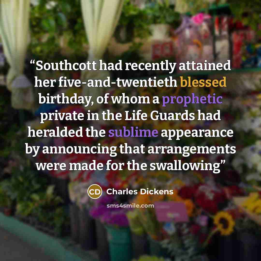 “Southcott had recently attained her five-and-twentieth blessed birthday, of whom a prophetic private in the Life Guards had heralded the sublime appearance by announcing that arrangements were made for the swallowing” quote by Charles Dickens