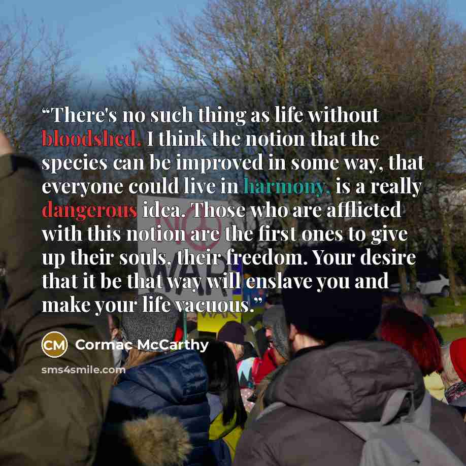 “There's no such thing as life without bloodshed. I think the notion that the species can be improved in some way, that everyone could live in harmony, is a really dangerous idea. Those who are afflicted with this notion are the first ones to give up their souls, their freedom. Your desire that it…” quote by Cormac McCarthy
